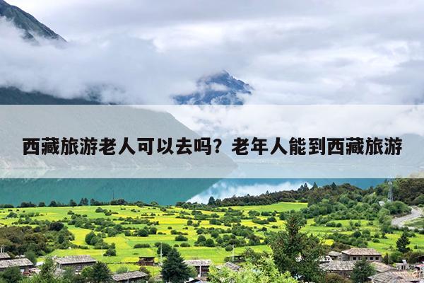 西藏旅游老人可以去吗？老年人能到西藏旅游