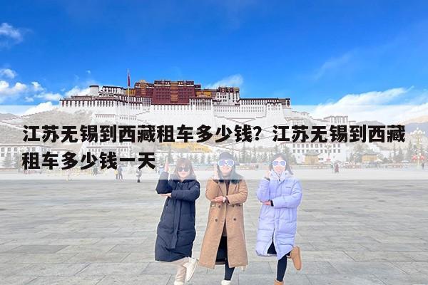 江苏无锡到西藏租车多少钱?江苏无锡到西藏租车多少钱一天 江苏无锡到西藏租车多少钱?江苏无锡到西藏租车多少钱一天