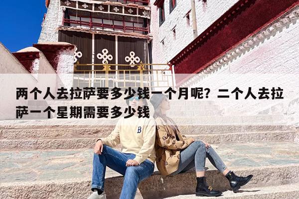 两个人去拉萨要多少钱一个月呢？二个人去拉萨一个星期需要多少钱