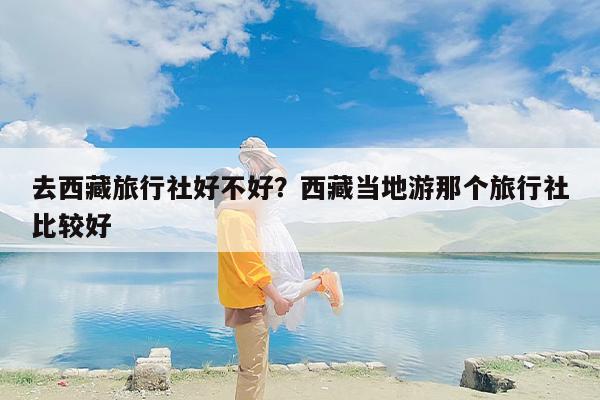 去西藏旅行社好不好？西藏当地游那个旅行社比较好