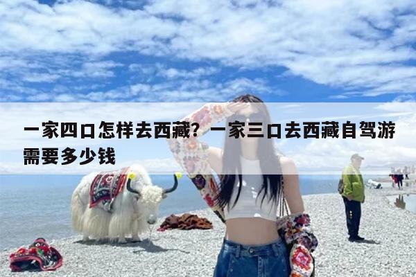 一家四口怎样去西藏？一家三口去西藏自驾游需要多少钱