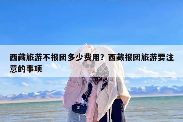 西藏旅游不报团多少费用？西藏报团旅游要注意的事项