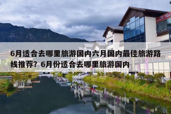 6月适合去哪里旅游国内六月国内最佳旅游路线推荐？6月份适合去哪里旅游国内