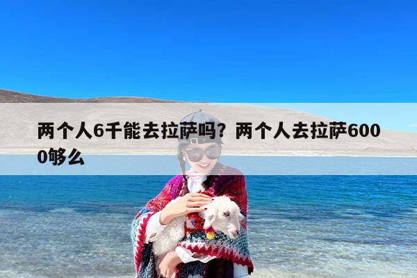 两个人6千能去拉萨吗？两个人去拉萨6000够么