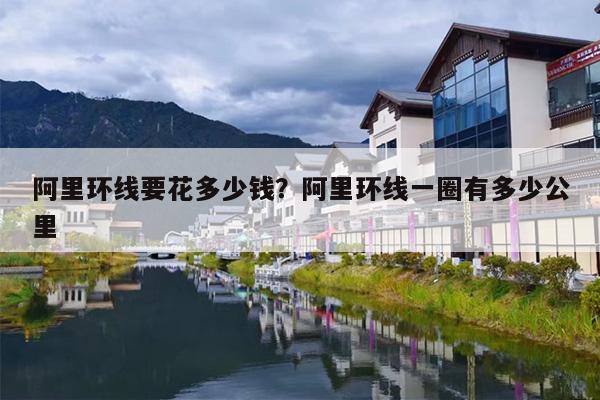 阿里环线要花多少钱?阿里环线一圈有多少公里 阿里环线要花多少钱?阿里环线一圈有多少公里
