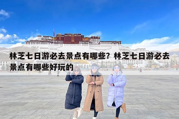 林芝七日游必去景点有哪些？林芝七日游必去景点有哪些好玩的