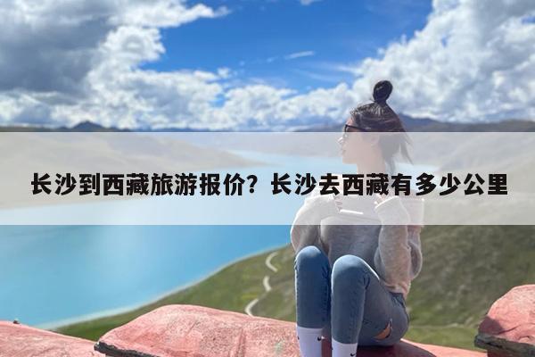 长沙到西藏旅游报价？长沙去西藏有多少公里
