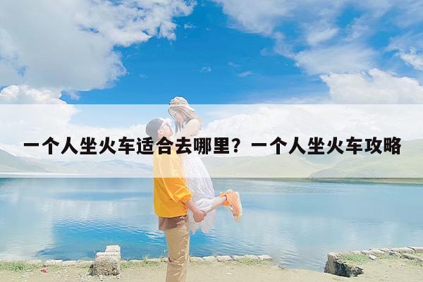 一个人坐火车适合去哪里？一个人坐火车攻略