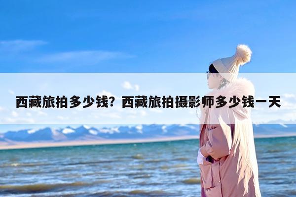 西藏旅拍多少钱？西藏旅拍摄影师多少钱一天