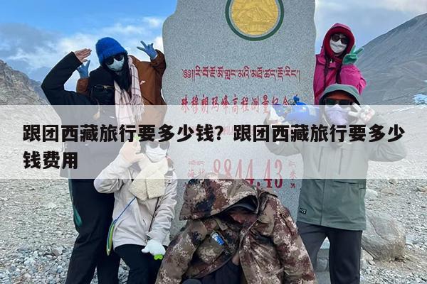 跟团西藏旅行要多少钱？跟团西藏旅行要多少钱费用