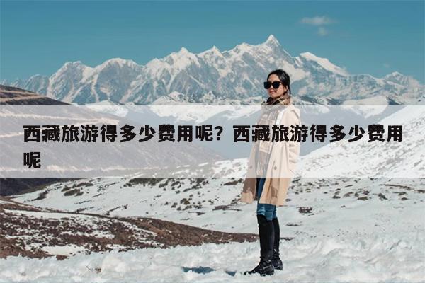 西藏旅游得多少费用呢？西藏旅游得多少费用呢
