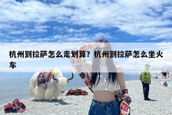 杭州到拉萨怎么走划算？杭州到拉萨怎么坐火车