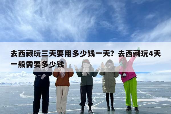 去西藏玩三天要用多少钱一天？去西藏玩4天一般需要多少钱