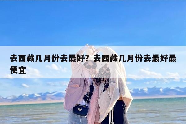去西藏几月份去最好？去西藏几月份去最好最便宜