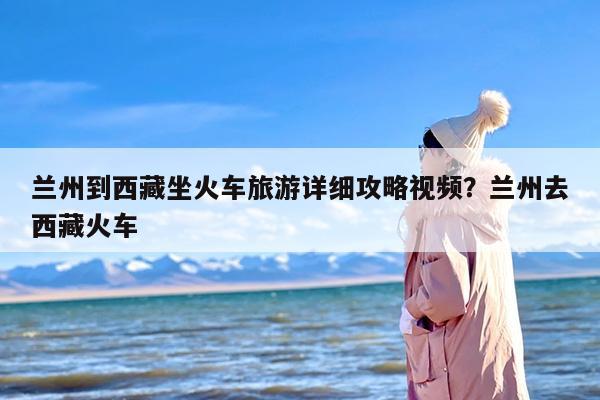 兰州到西藏坐火车旅游详细攻略视频？兰州去西藏火车