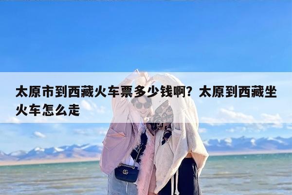 太原市到西藏火车票多少钱啊？太原到西藏坐火车怎么走