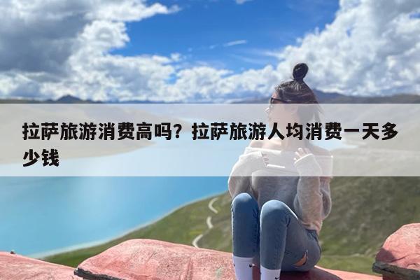 拉萨旅游消费高吗？拉萨旅游人均消费一天多少钱