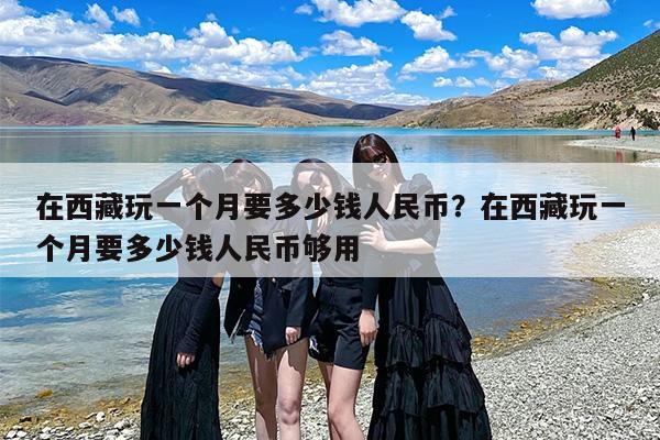 在西藏玩一个月要多少钱人民币？在西藏玩一个月要多少钱人民币够用
