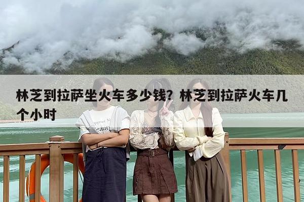 林芝到拉萨坐火车多少钱？林芝到拉萨火车几个小时