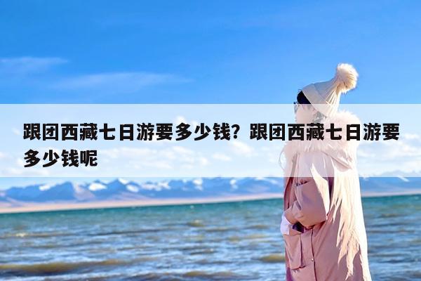 跟团西藏七日游要多少钱？跟团西藏七日游要多少钱呢
