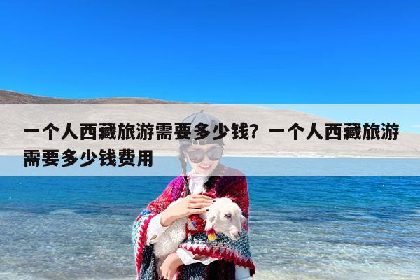 一个人西藏旅游需要多少钱？一个人西藏旅游需要多少钱费用