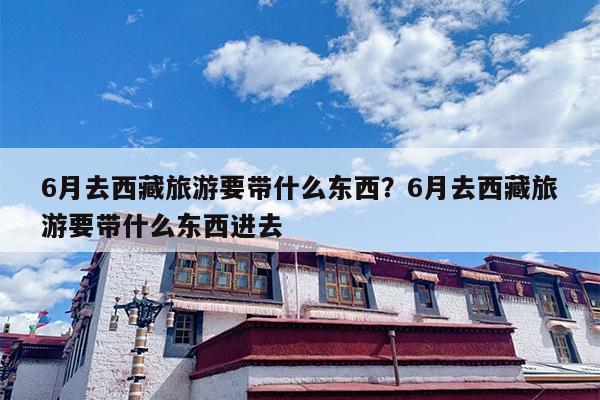 6月去西藏旅游要带什么东西？6月去西藏旅游要带什么东西进去