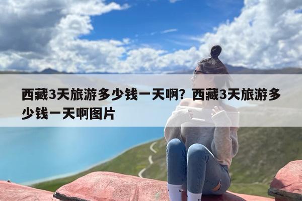 西藏3天旅游多少钱一天啊？西藏3天旅游多少钱一天啊图片