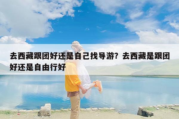 去西藏跟团好还是自己找导游？去西藏是跟团好还是自由行好