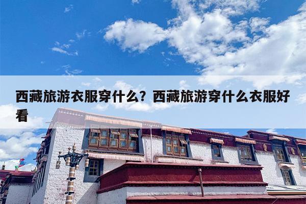 西藏旅游衣服穿什么？西藏旅游穿什么衣服好看