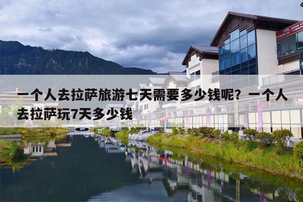一个人去拉萨旅游七天需要多少钱呢？一个人去拉萨玩7天多少钱