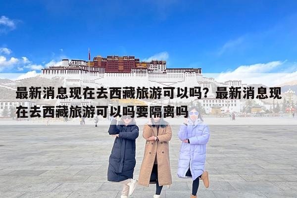 最新消息现在去西藏旅游可以吗？最新消息现在去西藏旅游可以吗要隔离吗
