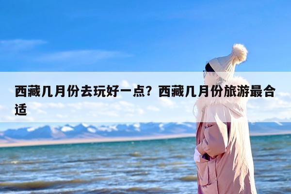 西藏几月份去玩好一点？西藏几月份旅游最合适