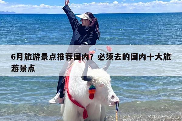 6月旅游景点推荐国内?必须去的国内十大旅游景点 6月旅游景点推荐国内?必须去的国内十大旅游景点