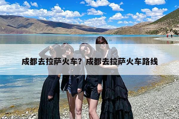 成都去拉萨火车？成都去拉萨火车路线