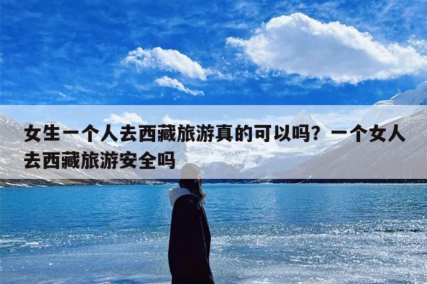 女生一个人去西藏旅游真的可以吗？一个女人去西藏旅游安全吗