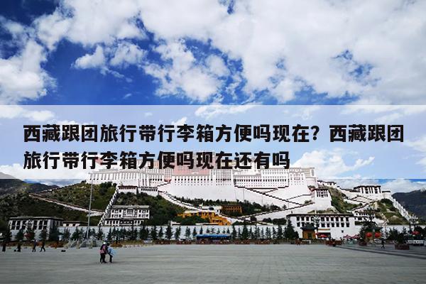西藏跟团旅行带行李箱方便吗现在？西藏跟团旅行带行李箱方便吗现在还有吗
