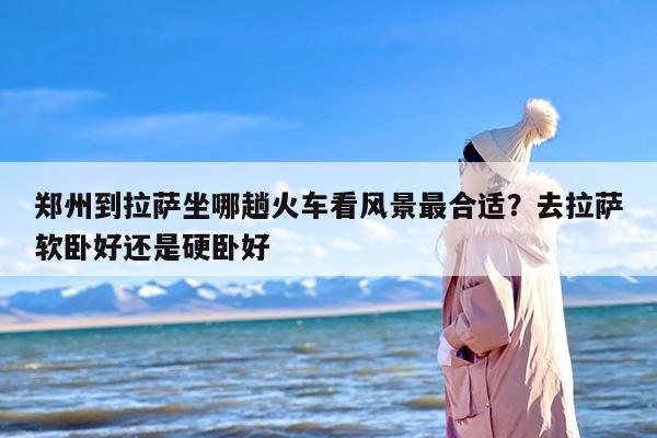 郑州到拉萨坐哪趟火车看风景最合适？去拉萨软卧好还是硬卧好