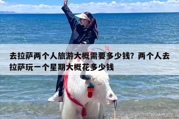 去拉萨两个人旅游大概需要多少钱？两个人去拉萨玩一个星期大概花多少钱