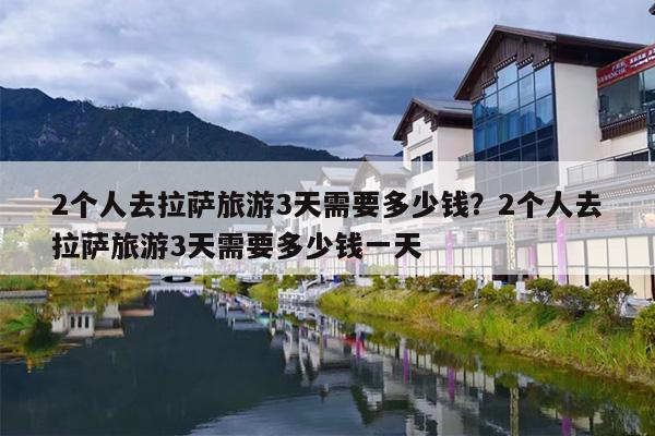 2个人去拉萨旅游3天需要多少钱？2个人去拉萨旅游3天需要多少钱一天