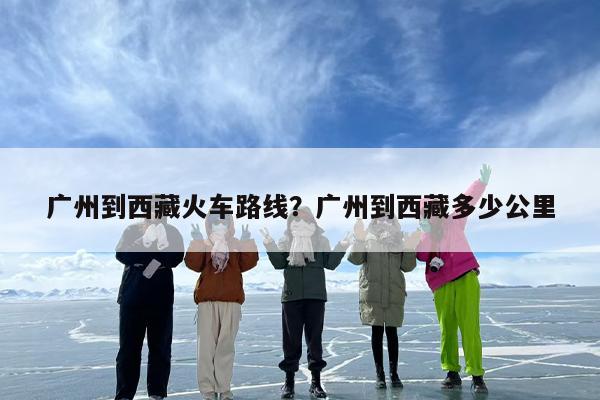 广州到西藏火车路线？广州到西藏多少公里