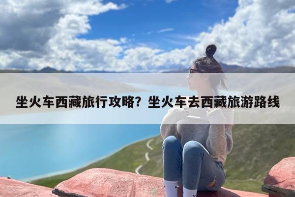 坐火车西藏旅行攻略？坐火车去西藏旅游路线