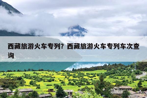 西藏旅游火车专列？西藏旅游火车专列车次查询