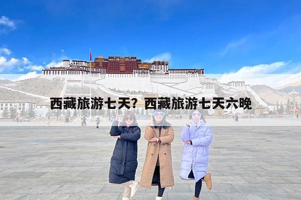 西藏旅游七天？西藏旅游七天六晚