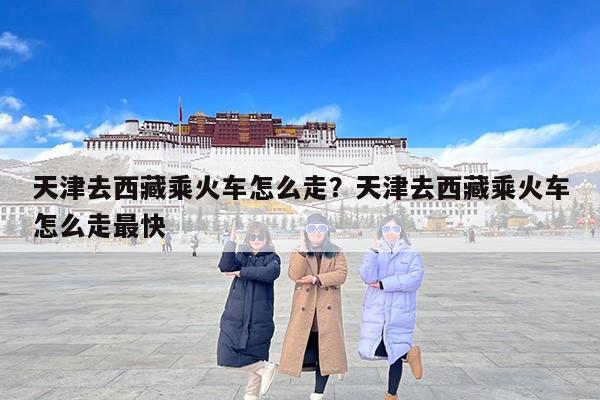 天津去西藏乘火车怎么走？天津去西藏乘火车怎么走最快