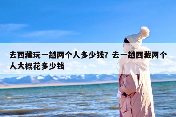 去西藏玩一趟两个人多少钱？去一趟西藏两个人大概花多少钱
