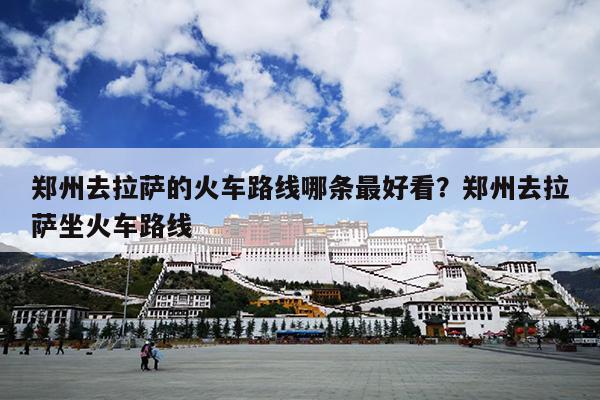 郑州去拉萨的火车路线哪条最好看？郑州去拉萨坐火车路线