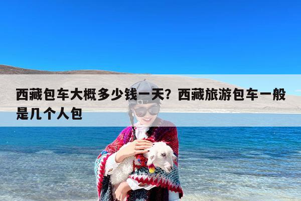 西藏包车大概多少钱一天？西藏旅游包车一般是几个人包