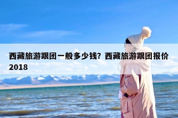 西藏旅游跟团一般多少钱？西藏旅游跟团报价2018