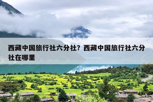 西藏中国旅行社六分社？西藏中国旅行社六分社在哪里