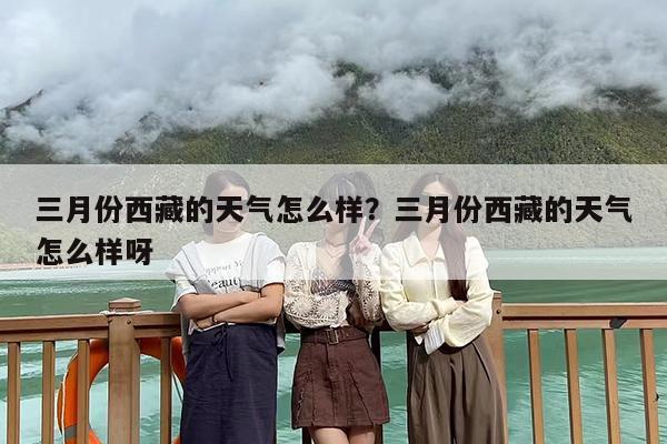 三月份西藏的天气怎么样？三月份西藏的天气怎么样呀